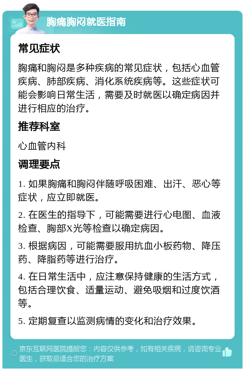 胸痛胸闷就医指南 常见症状 胸痛和胸闷是多种疾病的常见症状，包括心血管疾病、肺部疾病、消化系统疾病等。这些症状可能会影响日常生活，需要及时就医以确定病因并进行相应的治疗。 推荐科室 心血管内科 调理要点 1. 如果胸痛和胸闷伴随呼吸困难、出汗、恶心等症状，应立即就医。 2. 在医生的指导下，可能需要进行心电图、血液检查、胸部X光等检查以确定病因。 3. 根据病因，可能需要服用抗血小板药物、降压药、降脂药等进行治疗。 4. 在日常生活中，应注意保持健康的生活方式，包括合理饮食、适量运动、避免吸烟和过度饮酒等。 5. 定期复查以监测病情的变化和治疗效果。