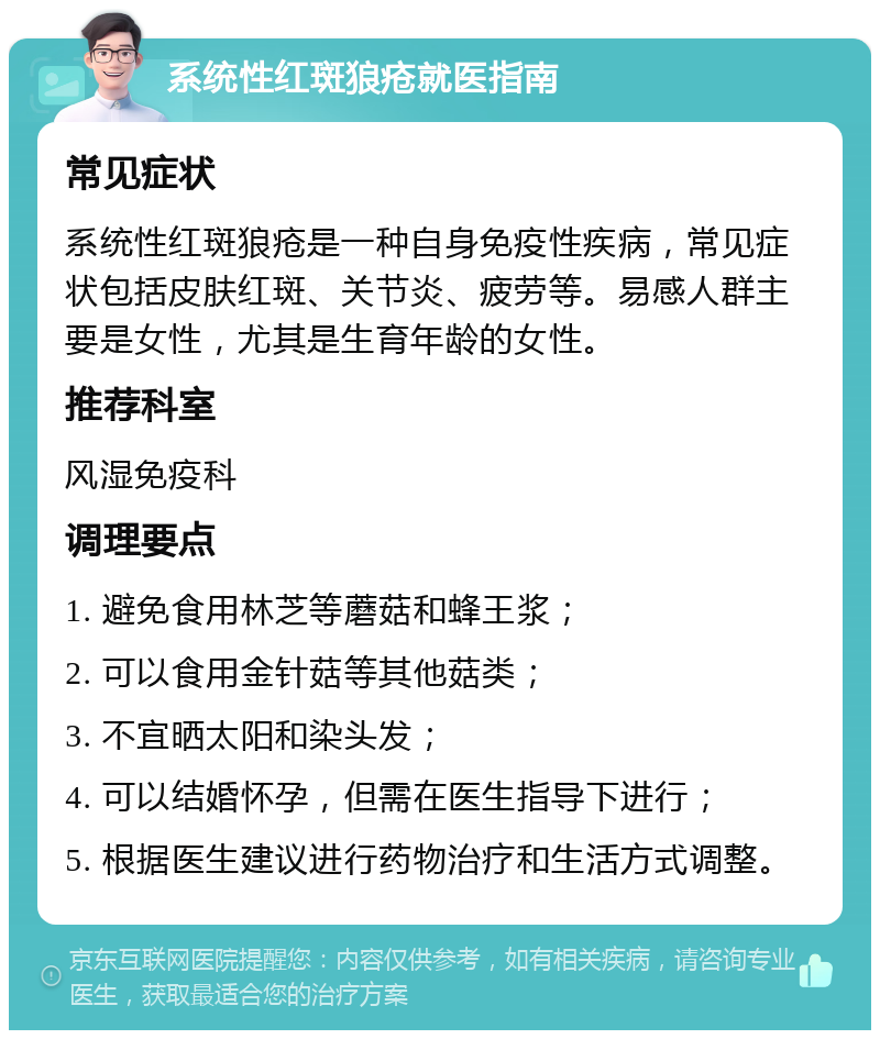 系统性红斑狼疮就医指南 常见症状 系统性红斑狼疮是一种自身免疫性疾病，常见症状包括皮肤红斑、关节炎、疲劳等。易感人群主要是女性，尤其是生育年龄的女性。 推荐科室 风湿免疫科 调理要点 1. 避免食用林芝等蘑菇和蜂王浆； 2. 可以食用金针菇等其他菇类； 3. 不宜晒太阳和染头发； 4. 可以结婚怀孕，但需在医生指导下进行； 5. 根据医生建议进行药物治疗和生活方式调整。