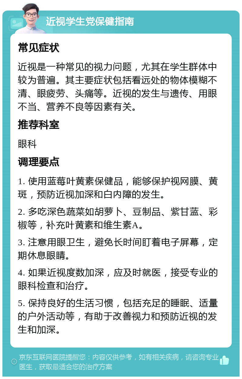 近视学生党保健指南 常见症状 近视是一种常见的视力问题，尤其在学生群体中较为普遍。其主要症状包括看远处的物体模糊不清、眼疲劳、头痛等。近视的发生与遗传、用眼不当、营养不良等因素有关。 推荐科室 眼科 调理要点 1. 使用蓝莓叶黄素保健品，能够保护视网膜、黄斑，预防近视加深和白内障的发生。 2. 多吃深色蔬菜如胡萝卜、豆制品、紫甘蓝、彩椒等，补充叶黄素和维生素A。 3. 注意用眼卫生，避免长时间盯着电子屏幕，定期休息眼睛。 4. 如果近视度数加深，应及时就医，接受专业的眼科检查和治疗。 5. 保持良好的生活习惯，包括充足的睡眠、适量的户外活动等，有助于改善视力和预防近视的发生和加深。