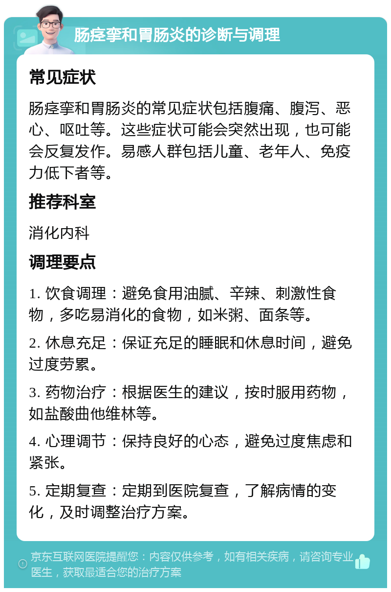 肠痉挛和胃肠炎的诊断与调理 常见症状 肠痉挛和胃肠炎的常见症状包括腹痛、腹泻、恶心、呕吐等。这些症状可能会突然出现，也可能会反复发作。易感人群包括儿童、老年人、免疫力低下者等。 推荐科室 消化内科 调理要点 1. 饮食调理：避免食用油腻、辛辣、刺激性食物，多吃易消化的食物，如米粥、面条等。 2. 休息充足：保证充足的睡眠和休息时间，避免过度劳累。 3. 药物治疗：根据医生的建议，按时服用药物，如盐酸曲他维林等。 4. 心理调节：保持良好的心态，避免过度焦虑和紧张。 5. 定期复查：定期到医院复查，了解病情的变化，及时调整治疗方案。