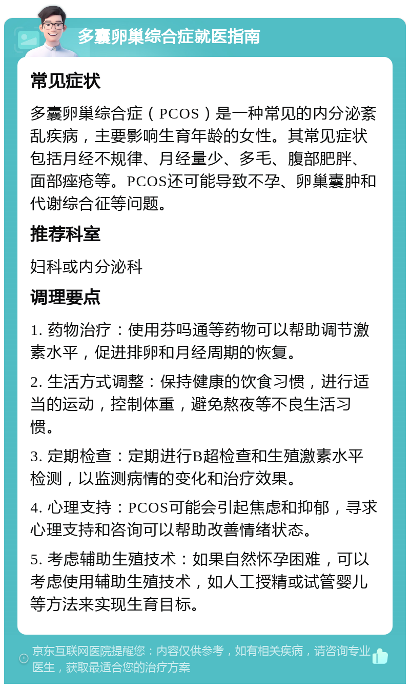 多囊卵巢综合症就医指南 常见症状 多囊卵巢综合症（PCOS）是一种常见的内分泌紊乱疾病，主要影响生育年龄的女性。其常见症状包括月经不规律、月经量少、多毛、腹部肥胖、面部痤疮等。PCOS还可能导致不孕、卵巢囊肿和代谢综合征等问题。 推荐科室 妇科或内分泌科 调理要点 1. 药物治疗：使用芬吗通等药物可以帮助调节激素水平，促进排卵和月经周期的恢复。 2. 生活方式调整：保持健康的饮食习惯，进行适当的运动，控制体重，避免熬夜等不良生活习惯。 3. 定期检查：定期进行B超检查和生殖激素水平检测，以监测病情的变化和治疗效果。 4. 心理支持：PCOS可能会引起焦虑和抑郁，寻求心理支持和咨询可以帮助改善情绪状态。 5. 考虑辅助生殖技术：如果自然怀孕困难，可以考虑使用辅助生殖技术，如人工授精或试管婴儿等方法来实现生育目标。