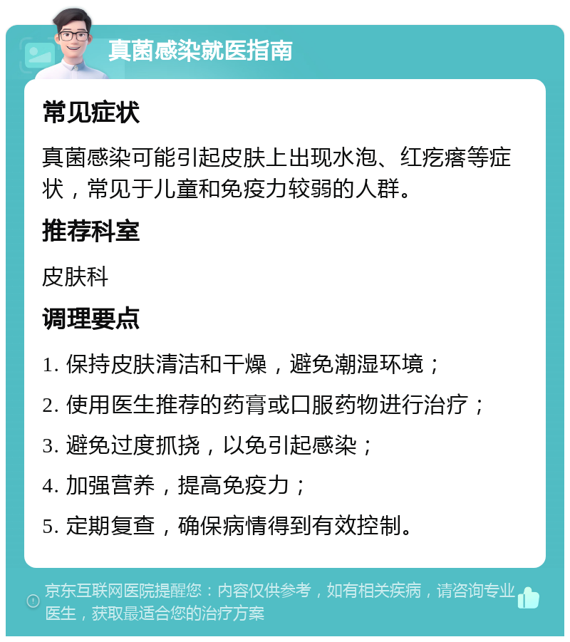 真菌感染就医指南 常见症状 真菌感染可能引起皮肤上出现水泡、红疙瘩等症状，常见于儿童和免疫力较弱的人群。 推荐科室 皮肤科 调理要点 1. 保持皮肤清洁和干燥，避免潮湿环境； 2. 使用医生推荐的药膏或口服药物进行治疗； 3. 避免过度抓挠，以免引起感染； 4. 加强营养，提高免疫力； 5. 定期复查，确保病情得到有效控制。