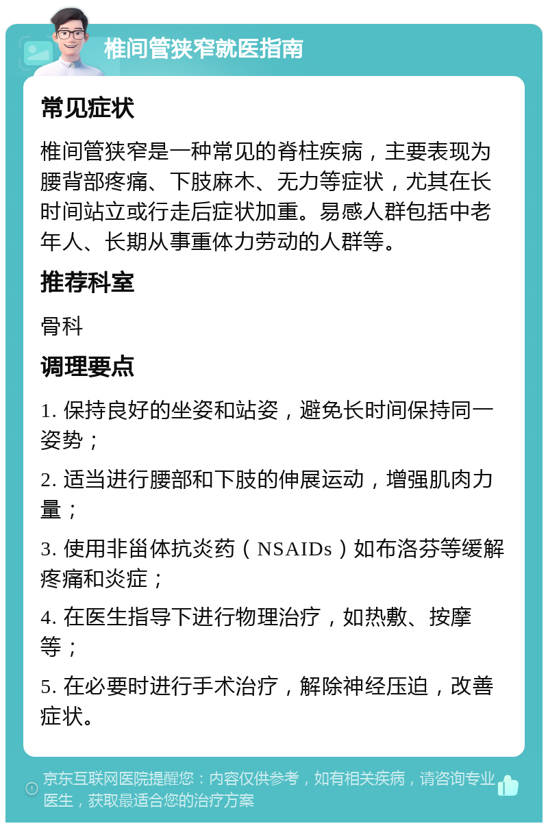 椎间管狭窄就医指南 常见症状 椎间管狭窄是一种常见的脊柱疾病，主要表现为腰背部疼痛、下肢麻木、无力等症状，尤其在长时间站立或行走后症状加重。易感人群包括中老年人、长期从事重体力劳动的人群等。 推荐科室 骨科 调理要点 1. 保持良好的坐姿和站姿，避免长时间保持同一姿势； 2. 适当进行腰部和下肢的伸展运动，增强肌肉力量； 3. 使用非甾体抗炎药（NSAIDs）如布洛芬等缓解疼痛和炎症； 4. 在医生指导下进行物理治疗，如热敷、按摩等； 5. 在必要时进行手术治疗，解除神经压迫，改善症状。