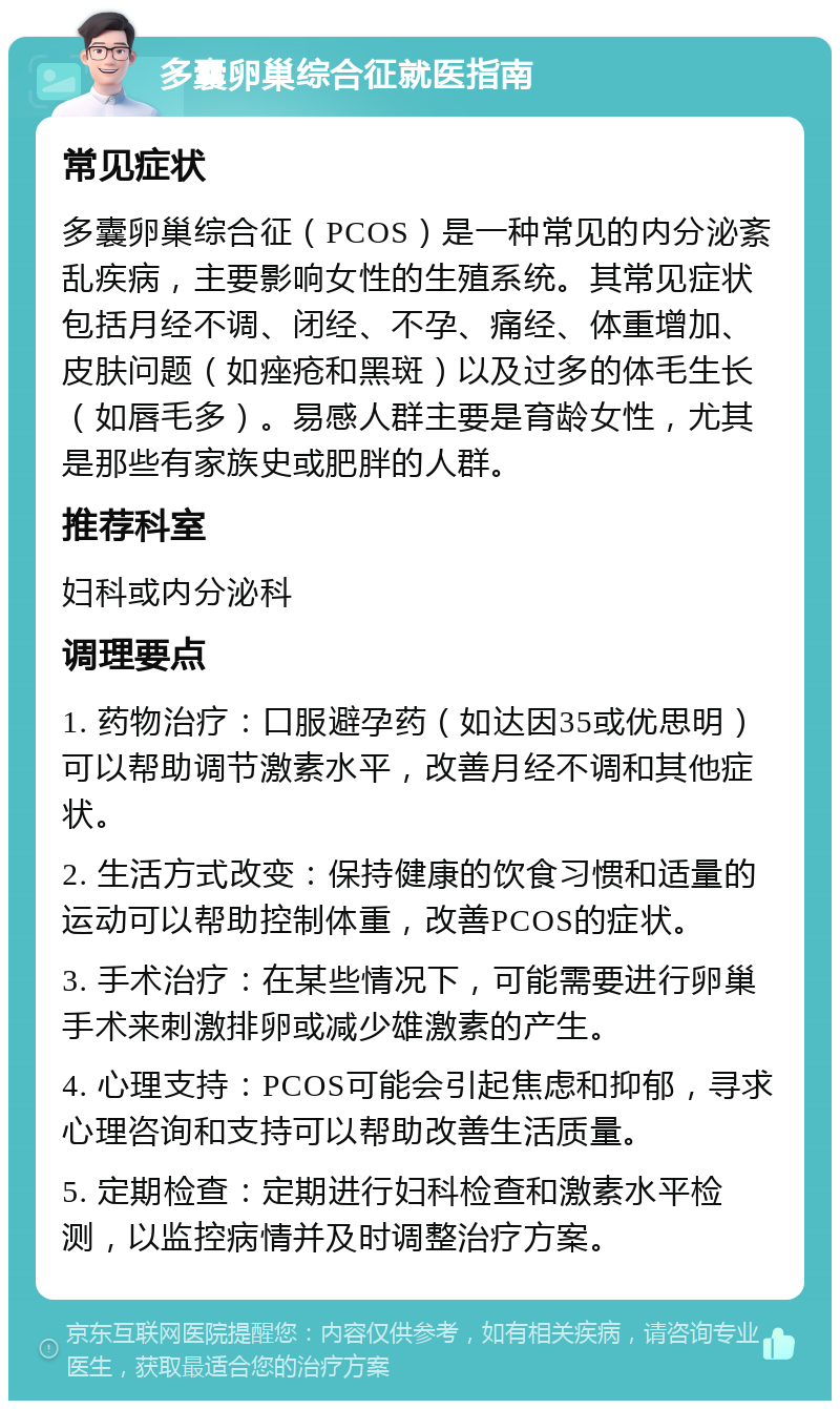 多囊卵巢综合征就医指南 常见症状 多囊卵巢综合征（PCOS）是一种常见的内分泌紊乱疾病，主要影响女性的生殖系统。其常见症状包括月经不调、闭经、不孕、痛经、体重增加、皮肤问题（如痤疮和黑斑）以及过多的体毛生长（如唇毛多）。易感人群主要是育龄女性，尤其是那些有家族史或肥胖的人群。 推荐科室 妇科或内分泌科 调理要点 1. 药物治疗：口服避孕药（如达因35或优思明）可以帮助调节激素水平，改善月经不调和其他症状。 2. 生活方式改变：保持健康的饮食习惯和适量的运动可以帮助控制体重，改善PCOS的症状。 3. 手术治疗：在某些情况下，可能需要进行卵巢手术来刺激排卵或减少雄激素的产生。 4. 心理支持：PCOS可能会引起焦虑和抑郁，寻求心理咨询和支持可以帮助改善生活质量。 5. 定期检查：定期进行妇科检查和激素水平检测，以监控病情并及时调整治疗方案。