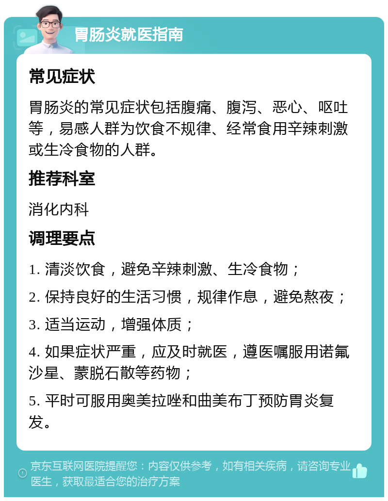 胃肠炎就医指南 常见症状 胃肠炎的常见症状包括腹痛、腹泻、恶心、呕吐等，易感人群为饮食不规律、经常食用辛辣刺激或生冷食物的人群。 推荐科室 消化内科 调理要点 1. 清淡饮食，避免辛辣刺激、生冷食物； 2. 保持良好的生活习惯，规律作息，避免熬夜； 3. 适当运动，增强体质； 4. 如果症状严重，应及时就医，遵医嘱服用诺氟沙星、蒙脱石散等药物； 5. 平时可服用奥美拉唑和曲美布丁预防胃炎复发。