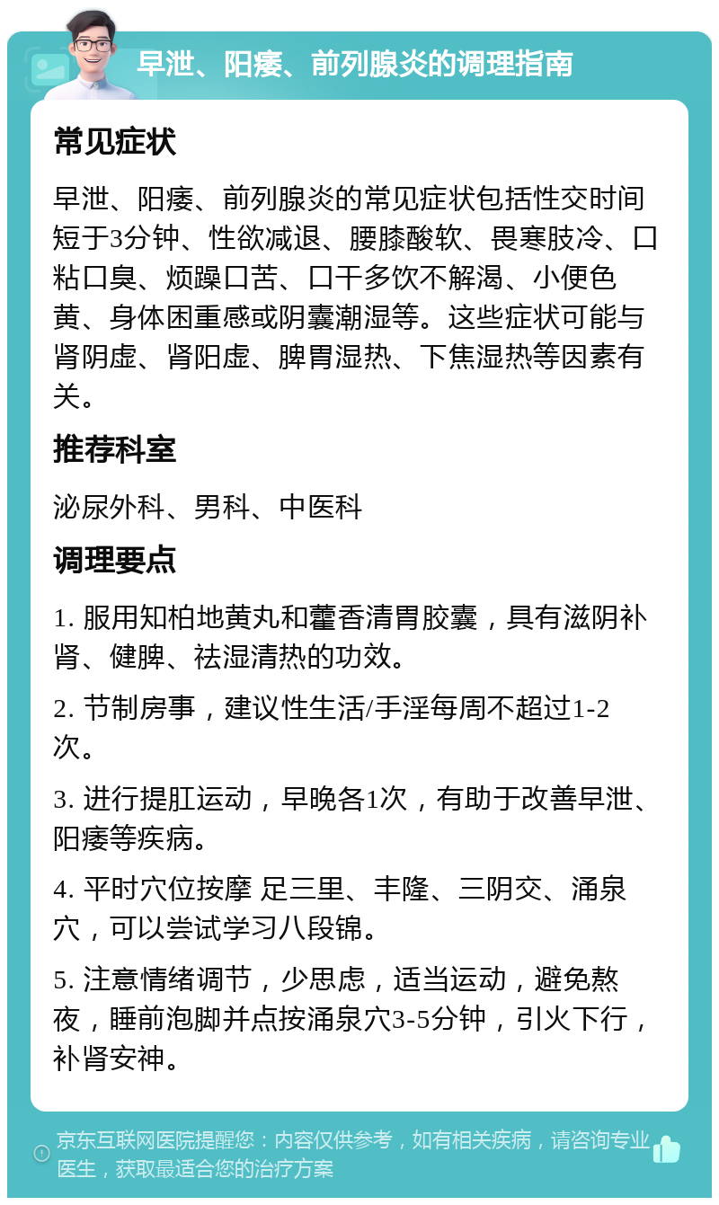 早泄、阳痿、前列腺炎的调理指南 常见症状 早泄、阳痿、前列腺炎的常见症状包括性交时间短于3分钟、性欲减退、腰膝酸软、畏寒肢冷、口粘口臭、烦躁口苦、口干多饮不解渴、小便色黄、身体困重感或阴囊潮湿等。这些症状可能与肾阴虚、肾阳虚、脾胃湿热、下焦湿热等因素有关。 推荐科室 泌尿外科、男科、中医科 调理要点 1. 服用知柏地黄丸和藿香清胃胶囊，具有滋阴补肾、健脾、祛湿清热的功效。 2. 节制房事，建议性生活/手淫每周不超过1-2次。 3. 进行提肛运动，早晚各1次，有助于改善早泄、阳痿等疾病。 4. 平时穴位按摩 足三里、丰隆、三阴交、涌泉穴，可以尝试学习八段锦。 5. 注意情绪调节，少思虑，适当运动，避免熬夜，睡前泡脚并点按涌泉穴3-5分钟，引火下行，补肾安神。