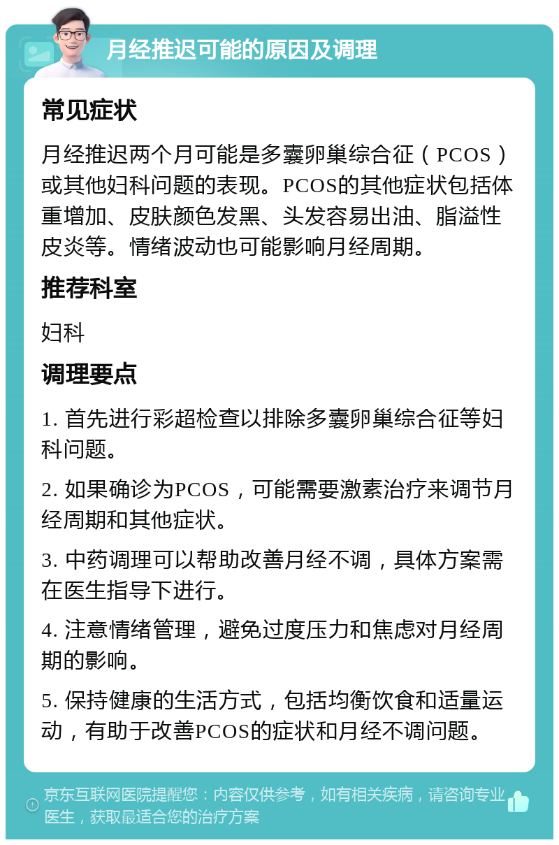 月经推迟可能的原因及调理 常见症状 月经推迟两个月可能是多囊卵巢综合征（PCOS）或其他妇科问题的表现。PCOS的其他症状包括体重增加、皮肤颜色发黑、头发容易出油、脂溢性皮炎等。情绪波动也可能影响月经周期。 推荐科室 妇科 调理要点 1. 首先进行彩超检查以排除多囊卵巢综合征等妇科问题。 2. 如果确诊为PCOS，可能需要激素治疗来调节月经周期和其他症状。 3. 中药调理可以帮助改善月经不调，具体方案需在医生指导下进行。 4. 注意情绪管理，避免过度压力和焦虑对月经周期的影响。 5. 保持健康的生活方式，包括均衡饮食和适量运动，有助于改善PCOS的症状和月经不调问题。