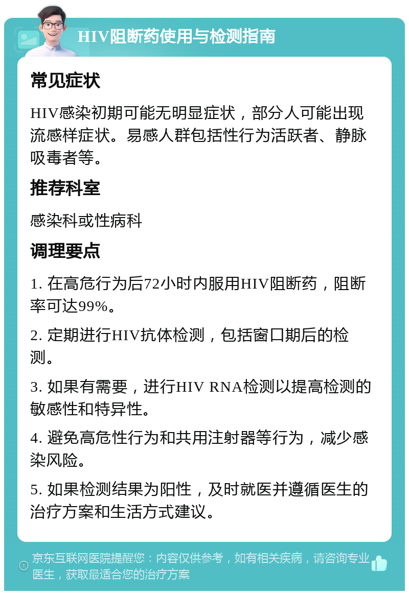 HIV阻断药使用与检测指南 常见症状 HIV感染初期可能无明显症状，部分人可能出现流感样症状。易感人群包括性行为活跃者、静脉吸毒者等。 推荐科室 感染科或性病科 调理要点 1. 在高危行为后72小时内服用HIV阻断药，阻断率可达99%。 2. 定期进行HIV抗体检测，包括窗口期后的检测。 3. 如果有需要，进行HIV RNA检测以提高检测的敏感性和特异性。 4. 避免高危性行为和共用注射器等行为，减少感染风险。 5. 如果检测结果为阳性，及时就医并遵循医生的治疗方案和生活方式建议。