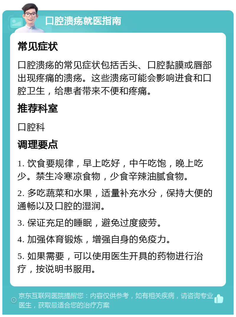 口腔溃疡就医指南 常见症状 口腔溃疡的常见症状包括舌头、口腔黏膜或唇部出现疼痛的溃疡。这些溃疡可能会影响进食和口腔卫生，给患者带来不便和疼痛。 推荐科室 口腔科 调理要点 1. 饮食要规律，早上吃好，中午吃饱，晚上吃少。禁生冷寒凉食物，少食辛辣油腻食物。 2. 多吃蔬菜和水果，适量补充水分，保持大便的通畅以及口腔的湿润。 3. 保证充足的睡眠，避免过度疲劳。 4. 加强体育锻炼，增强自身的免疫力。 5. 如果需要，可以使用医生开具的药物进行治疗，按说明书服用。