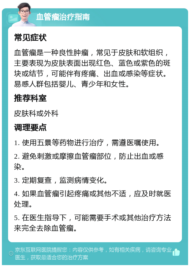 血管瘤治疗指南 常见症状 血管瘤是一种良性肿瘤，常见于皮肤和软组织，主要表现为皮肤表面出现红色、蓝色或紫色的斑块或结节，可能伴有疼痛、出血或感染等症状。易感人群包括婴儿、青少年和女性。 推荐科室 皮肤科或外科 调理要点 1. 使用五景等药物进行治疗，需遵医嘱使用。 2. 避免刺激或摩擦血管瘤部位，防止出血或感染。 3. 定期复查，监测病情变化。 4. 如果血管瘤引起疼痛或其他不适，应及时就医处理。 5. 在医生指导下，可能需要手术或其他治疗方法来完全去除血管瘤。