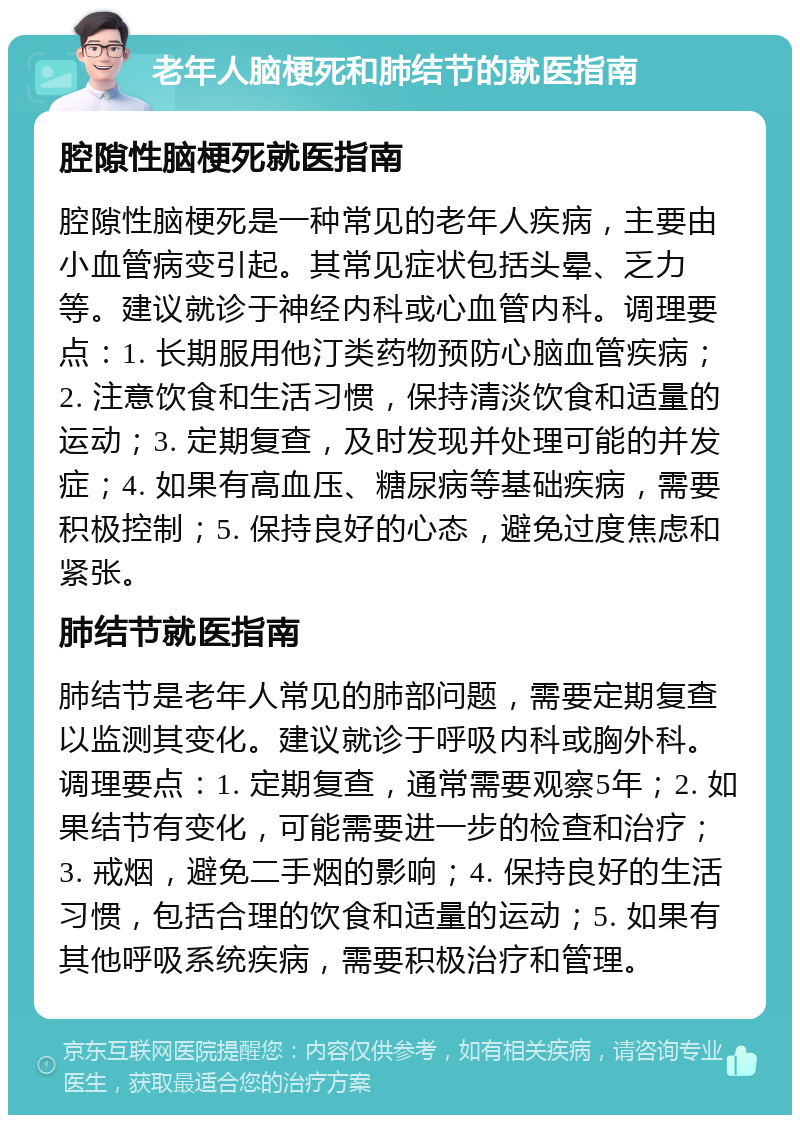 老年人脑梗死和肺结节的就医指南 腔隙性脑梗死就医指南 腔隙性脑梗死是一种常见的老年人疾病，主要由小血管病变引起。其常见症状包括头晕、乏力等。建议就诊于神经内科或心血管内科。调理要点：1. 长期服用他汀类药物预防心脑血管疾病；2. 注意饮食和生活习惯，保持清淡饮食和适量的运动；3. 定期复查，及时发现并处理可能的并发症；4. 如果有高血压、糖尿病等基础疾病，需要积极控制；5. 保持良好的心态，避免过度焦虑和紧张。 肺结节就医指南 肺结节是老年人常见的肺部问题，需要定期复查以监测其变化。建议就诊于呼吸内科或胸外科。调理要点：1. 定期复查，通常需要观察5年；2. 如果结节有变化，可能需要进一步的检查和治疗；3. 戒烟，避免二手烟的影响；4. 保持良好的生活习惯，包括合理的饮食和适量的运动；5. 如果有其他呼吸系统疾病，需要积极治疗和管理。