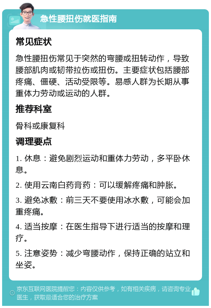 急性腰扭伤就医指南 常见症状 急性腰扭伤常见于突然的弯腰或扭转动作，导致腰部肌肉或韧带拉伤或扭伤。主要症状包括腰部疼痛、僵硬、活动受限等。易感人群为长期从事重体力劳动或运动的人群。 推荐科室 骨科或康复科 调理要点 1. 休息：避免剧烈运动和重体力劳动，多平卧休息。 2. 使用云南白药膏药：可以缓解疼痛和肿胀。 3. 避免冰敷：前三天不要使用冰水敷，可能会加重疼痛。 4. 适当按摩：在医生指导下进行适当的按摩和理疗。 5. 注意姿势：减少弯腰动作，保持正确的站立和坐姿。