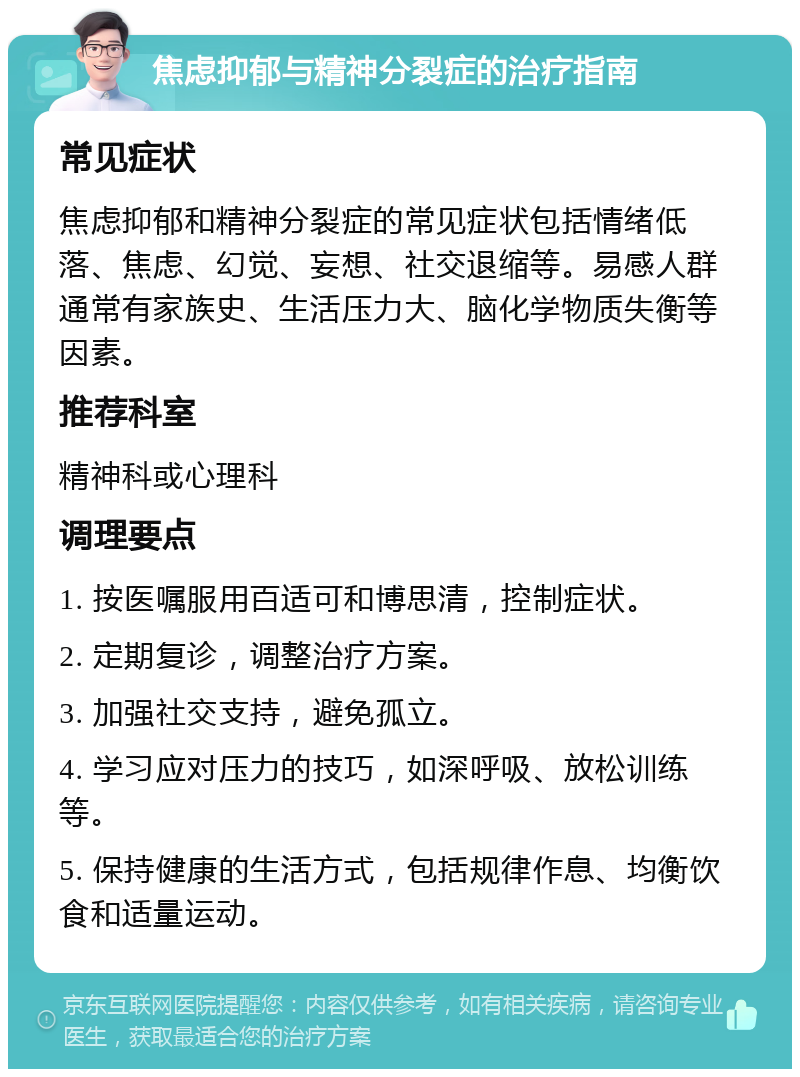 焦虑抑郁与精神分裂症的治疗指南 常见症状 焦虑抑郁和精神分裂症的常见症状包括情绪低落、焦虑、幻觉、妄想、社交退缩等。易感人群通常有家族史、生活压力大、脑化学物质失衡等因素。 推荐科室 精神科或心理科 调理要点 1. 按医嘱服用百适可和博思清，控制症状。 2. 定期复诊，调整治疗方案。 3. 加强社交支持，避免孤立。 4. 学习应对压力的技巧，如深呼吸、放松训练等。 5. 保持健康的生活方式，包括规律作息、均衡饮食和适量运动。