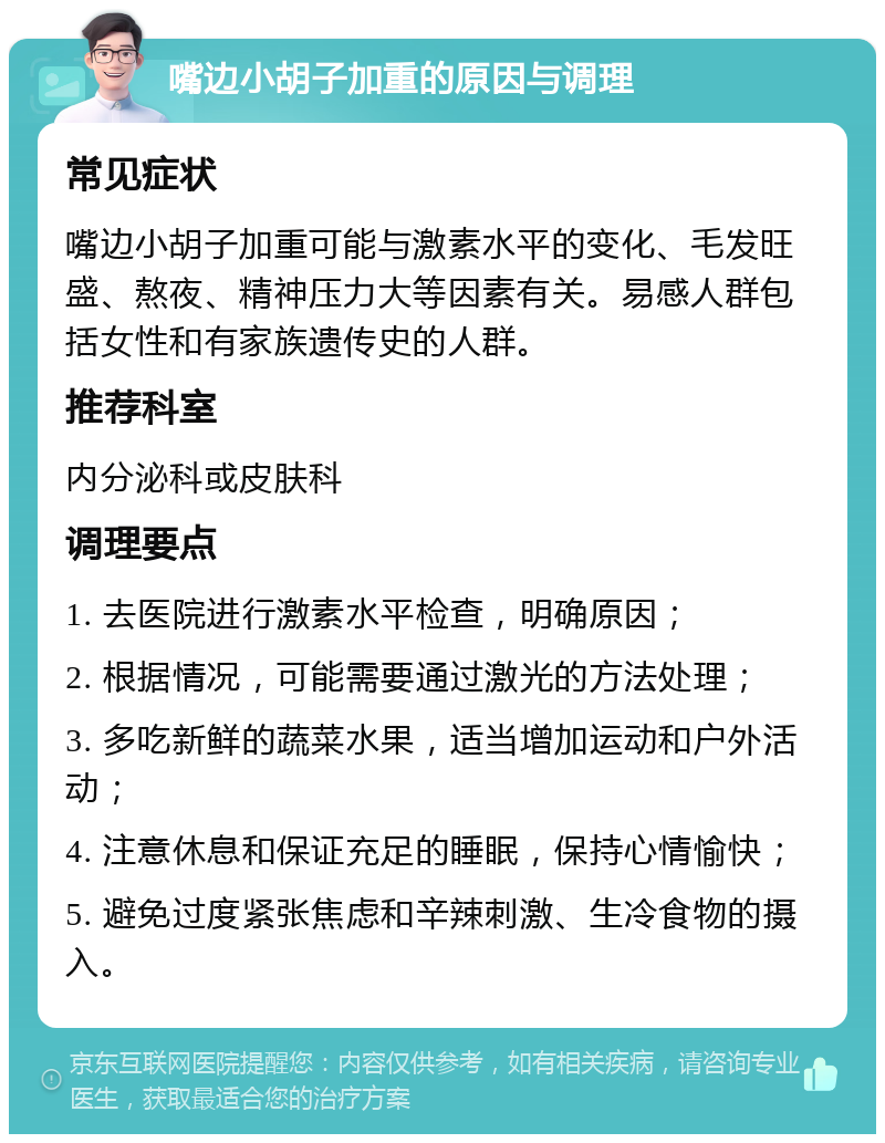 嘴边小胡子加重的原因与调理 常见症状 嘴边小胡子加重可能与激素水平的变化、毛发旺盛、熬夜、精神压力大等因素有关。易感人群包括女性和有家族遗传史的人群。 推荐科室 内分泌科或皮肤科 调理要点 1. 去医院进行激素水平检查，明确原因； 2. 根据情况，可能需要通过激光的方法处理； 3. 多吃新鲜的蔬菜水果，适当增加运动和户外活动； 4. 注意休息和保证充足的睡眠，保持心情愉快； 5. 避免过度紧张焦虑和辛辣刺激、生冷食物的摄入。