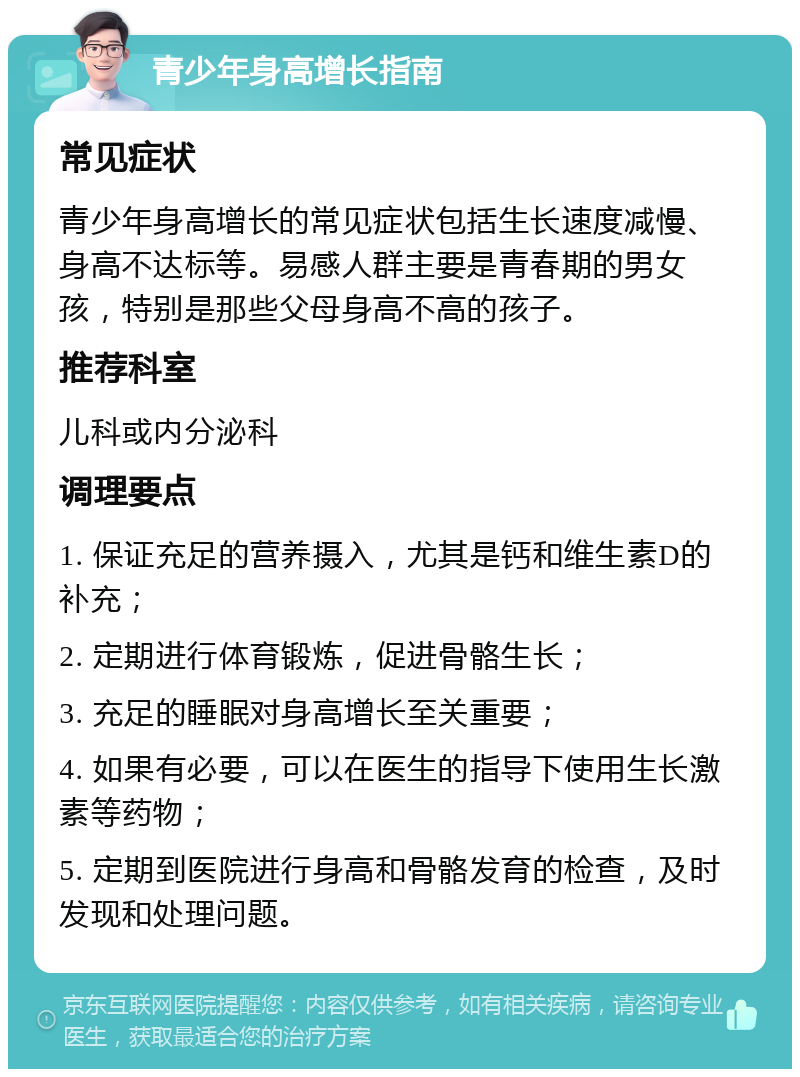 青少年身高增长指南 常见症状 青少年身高增长的常见症状包括生长速度减慢、身高不达标等。易感人群主要是青春期的男女孩，特别是那些父母身高不高的孩子。 推荐科室 儿科或内分泌科 调理要点 1. 保证充足的营养摄入，尤其是钙和维生素D的补充； 2. 定期进行体育锻炼，促进骨骼生长； 3. 充足的睡眠对身高增长至关重要； 4. 如果有必要，可以在医生的指导下使用生长激素等药物； 5. 定期到医院进行身高和骨骼发育的检查，及时发现和处理问题。