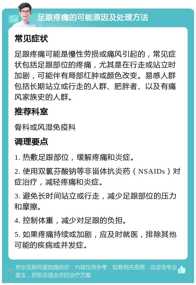 足跟疼痛的可能原因及处理方法 常见症状 足跟疼痛可能是慢性劳损或痛风引起的，常见症状包括足跟部位的疼痛，尤其是在行走或站立时加剧，可能伴有局部红肿或颜色改变。易感人群包括长期站立或行走的人群、肥胖者、以及有痛风家族史的人群。 推荐科室 骨科或风湿免疫科 调理要点 1. 热敷足跟部位，缓解疼痛和炎症。 2. 使用双氯芬酸钠等非甾体抗炎药（NSAIDs）对症治疗，减轻疼痛和炎症。 3. 避免长时间站立或行走，减少足跟部位的压力和摩擦。 4. 控制体重，减少对足跟的负担。 5. 如果疼痛持续或加剧，应及时就医，排除其他可能的疾病或并发症。