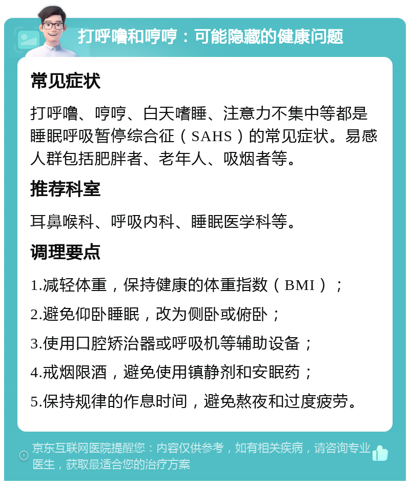 打呼噜和哼哼：可能隐藏的健康问题 常见症状 打呼噜、哼哼、白天嗜睡、注意力不集中等都是睡眠呼吸暂停综合征（SAHS）的常见症状。易感人群包括肥胖者、老年人、吸烟者等。 推荐科室 耳鼻喉科、呼吸内科、睡眠医学科等。 调理要点 1.减轻体重，保持健康的体重指数（BMI）； 2.避免仰卧睡眠，改为侧卧或俯卧； 3.使用口腔矫治器或呼吸机等辅助设备； 4.戒烟限酒，避免使用镇静剂和安眠药； 5.保持规律的作息时间，避免熬夜和过度疲劳。