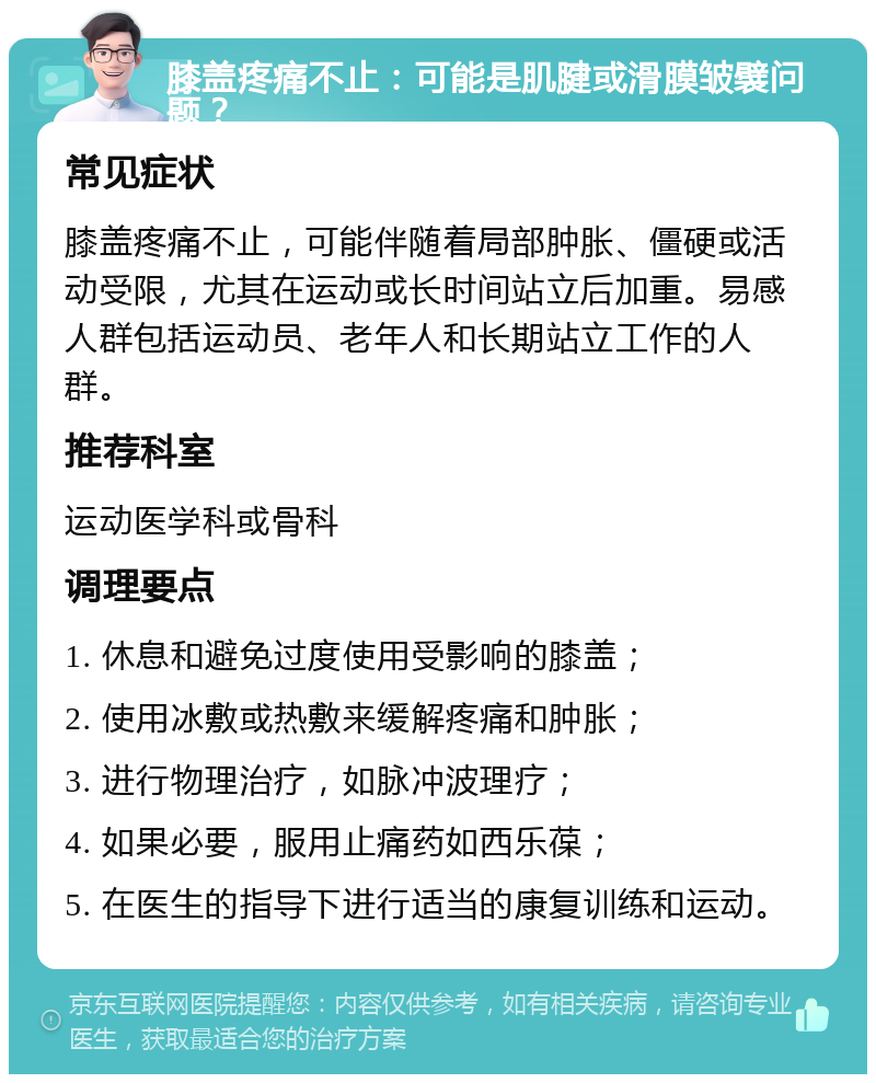 膝盖疼痛不止：可能是肌腱或滑膜皱襞问题？ 常见症状 膝盖疼痛不止，可能伴随着局部肿胀、僵硬或活动受限，尤其在运动或长时间站立后加重。易感人群包括运动员、老年人和长期站立工作的人群。 推荐科室 运动医学科或骨科 调理要点 1. 休息和避免过度使用受影响的膝盖； 2. 使用冰敷或热敷来缓解疼痛和肿胀； 3. 进行物理治疗，如脉冲波理疗； 4. 如果必要，服用止痛药如西乐葆； 5. 在医生的指导下进行适当的康复训练和运动。