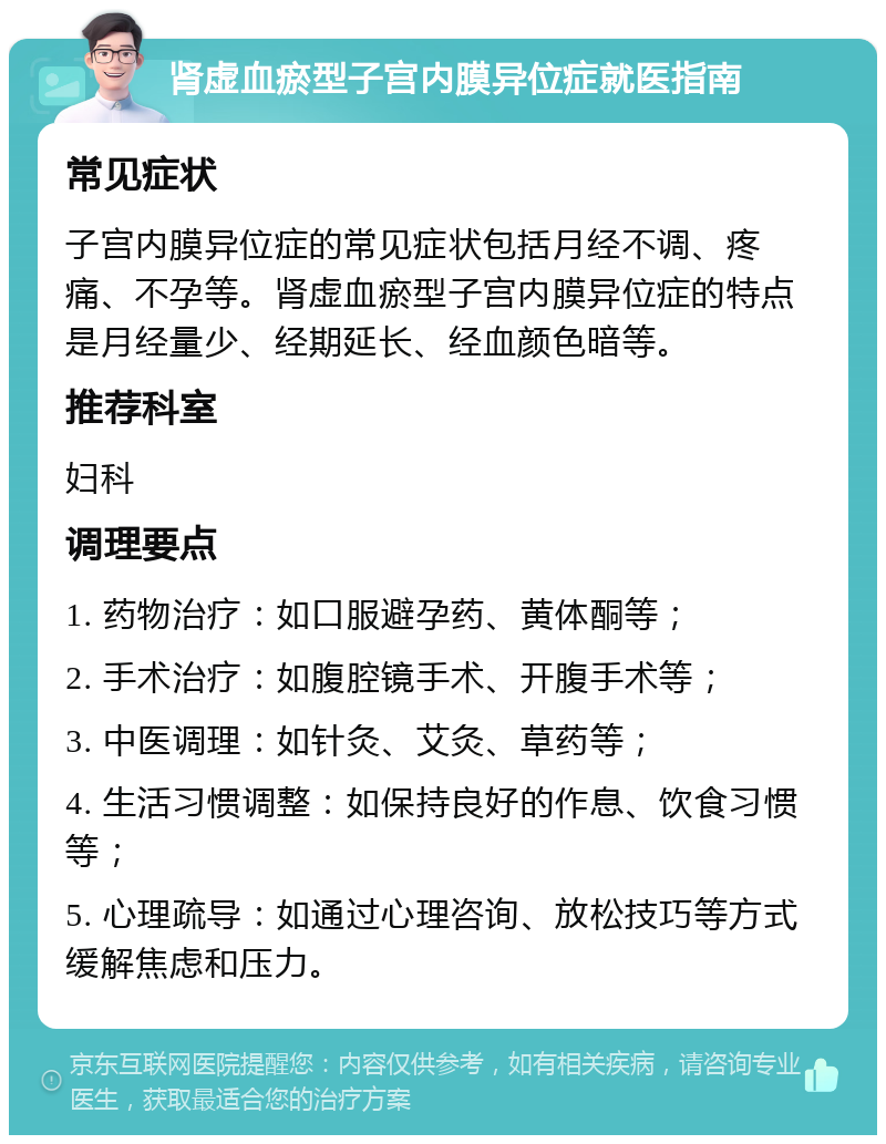 肾虚血瘀型子宫内膜异位症就医指南 常见症状 子宫内膜异位症的常见症状包括月经不调、疼痛、不孕等。肾虚血瘀型子宫内膜异位症的特点是月经量少、经期延长、经血颜色暗等。 推荐科室 妇科 调理要点 1. 药物治疗：如口服避孕药、黄体酮等； 2. 手术治疗：如腹腔镜手术、开腹手术等； 3. 中医调理：如针灸、艾灸、草药等； 4. 生活习惯调整：如保持良好的作息、饮食习惯等； 5. 心理疏导：如通过心理咨询、放松技巧等方式缓解焦虑和压力。