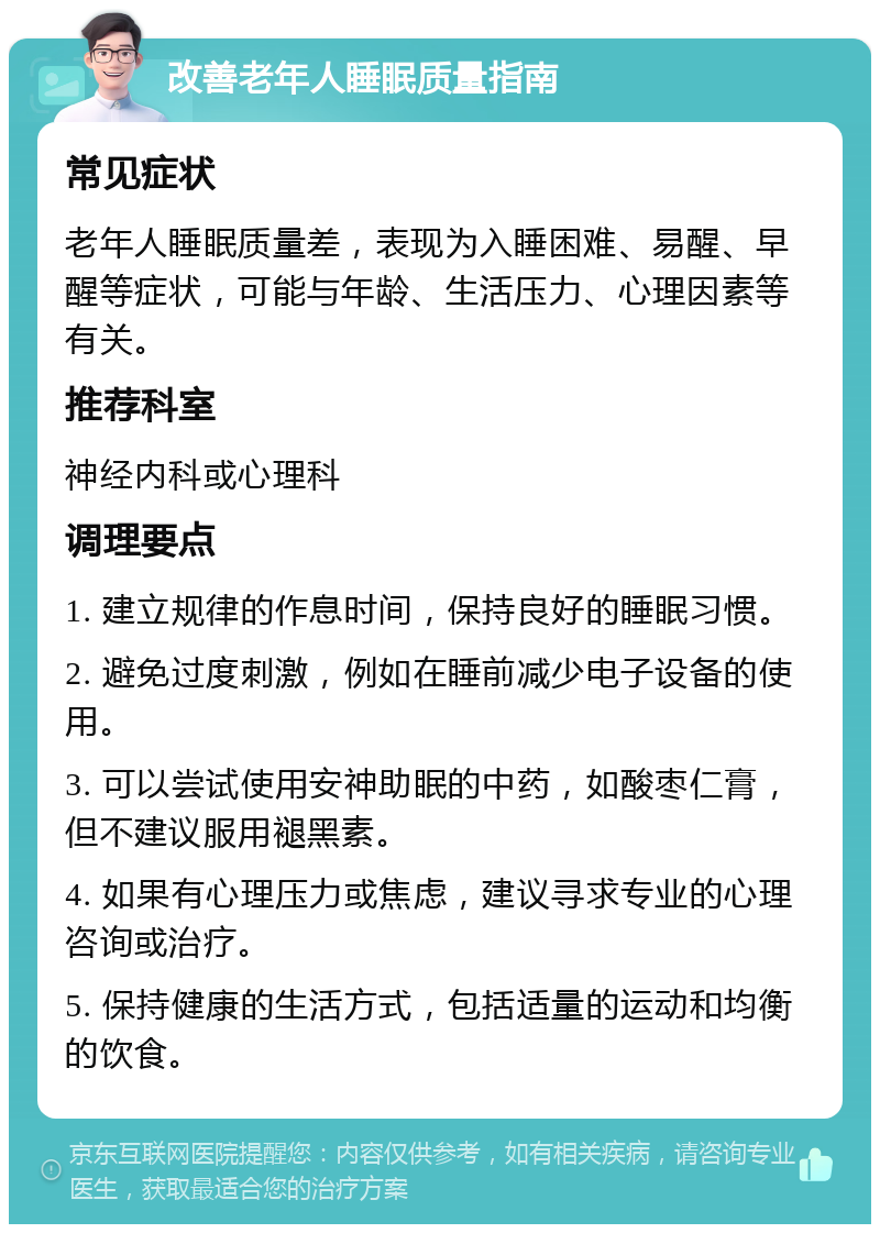 改善老年人睡眠质量指南 常见症状 老年人睡眠质量差，表现为入睡困难、易醒、早醒等症状，可能与年龄、生活压力、心理因素等有关。 推荐科室 神经内科或心理科 调理要点 1. 建立规律的作息时间，保持良好的睡眠习惯。 2. 避免过度刺激，例如在睡前减少电子设备的使用。 3. 可以尝试使用安神助眠的中药，如酸枣仁膏，但不建议服用褪黑素。 4. 如果有心理压力或焦虑，建议寻求专业的心理咨询或治疗。 5. 保持健康的生活方式，包括适量的运动和均衡的饮食。