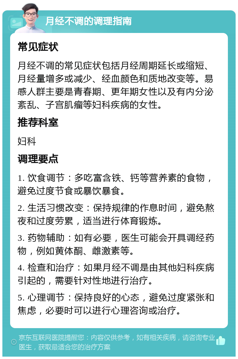 月经不调的调理指南 常见症状 月经不调的常见症状包括月经周期延长或缩短、月经量增多或减少、经血颜色和质地改变等。易感人群主要是青春期、更年期女性以及有内分泌紊乱、子宫肌瘤等妇科疾病的女性。 推荐科室 妇科 调理要点 1. 饮食调节：多吃富含铁、钙等营养素的食物，避免过度节食或暴饮暴食。 2. 生活习惯改变：保持规律的作息时间，避免熬夜和过度劳累，适当进行体育锻炼。 3. 药物辅助：如有必要，医生可能会开具调经药物，例如黄体酮、雌激素等。 4. 检查和治疗：如果月经不调是由其他妇科疾病引起的，需要针对性地进行治疗。 5. 心理调节：保持良好的心态，避免过度紧张和焦虑，必要时可以进行心理咨询或治疗。