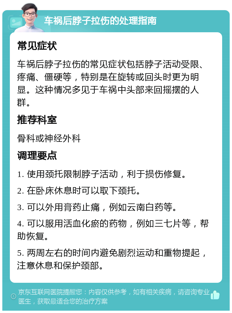 车祸后脖子拉伤的处理指南 常见症状 车祸后脖子拉伤的常见症状包括脖子活动受限、疼痛、僵硬等，特别是在旋转或回头时更为明显。这种情况多见于车祸中头部来回摇摆的人群。 推荐科室 骨科或神经外科 调理要点 1. 使用颈托限制脖子活动，利于损伤修复。 2. 在卧床休息时可以取下颈托。 3. 可以外用膏药止痛，例如云南白药等。 4. 可以服用活血化瘀的药物，例如三七片等，帮助恢复。 5. 两周左右的时间内避免剧烈运动和重物提起，注意休息和保护颈部。