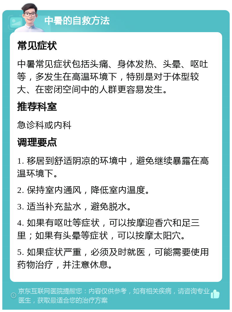 中暑的自救方法 常见症状 中暑常见症状包括头痛、身体发热、头晕、呕吐等，多发生在高温环境下，特别是对于体型较大、在密闭空间中的人群更容易发生。 推荐科室 急诊科或内科 调理要点 1. 移居到舒适阴凉的环境中，避免继续暴露在高温环境下。 2. 保持室内通风，降低室内温度。 3. 适当补充盐水，避免脱水。 4. 如果有呕吐等症状，可以按摩迎香穴和足三里；如果有头晕等症状，可以按摩太阳穴。 5. 如果症状严重，必须及时就医，可能需要使用药物治疗，并注意休息。