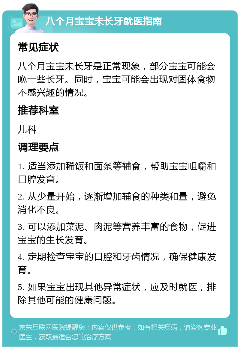 八个月宝宝未长牙就医指南 常见症状 八个月宝宝未长牙是正常现象，部分宝宝可能会晚一些长牙。同时，宝宝可能会出现对固体食物不感兴趣的情况。 推荐科室 儿科 调理要点 1. 适当添加稀饭和面条等辅食，帮助宝宝咀嚼和口腔发育。 2. 从少量开始，逐渐增加辅食的种类和量，避免消化不良。 3. 可以添加菜泥、肉泥等营养丰富的食物，促进宝宝的生长发育。 4. 定期检查宝宝的口腔和牙齿情况，确保健康发育。 5. 如果宝宝出现其他异常症状，应及时就医，排除其他可能的健康问题。