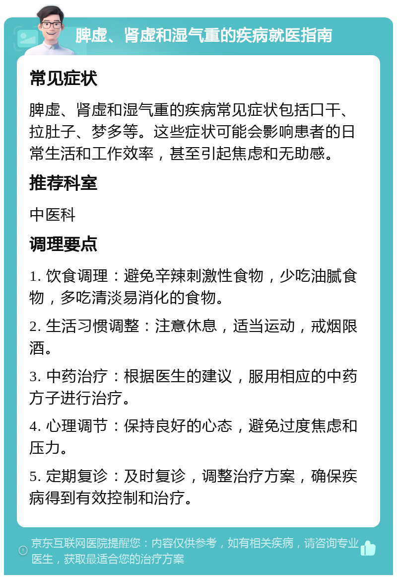 脾虚、肾虚和湿气重的疾病就医指南 常见症状 脾虚、肾虚和湿气重的疾病常见症状包括口干、拉肚子、梦多等。这些症状可能会影响患者的日常生活和工作效率，甚至引起焦虑和无助感。 推荐科室 中医科 调理要点 1. 饮食调理：避免辛辣刺激性食物，少吃油腻食物，多吃清淡易消化的食物。 2. 生活习惯调整：注意休息，适当运动，戒烟限酒。 3. 中药治疗：根据医生的建议，服用相应的中药方子进行治疗。 4. 心理调节：保持良好的心态，避免过度焦虑和压力。 5. 定期复诊：及时复诊，调整治疗方案，确保疾病得到有效控制和治疗。