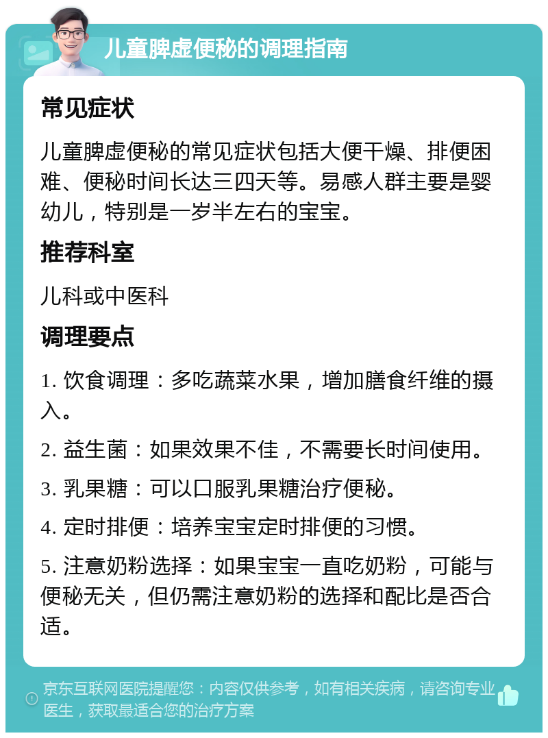 儿童脾虚便秘的调理指南 常见症状 儿童脾虚便秘的常见症状包括大便干燥、排便困难、便秘时间长达三四天等。易感人群主要是婴幼儿，特别是一岁半左右的宝宝。 推荐科室 儿科或中医科 调理要点 1. 饮食调理：多吃蔬菜水果，增加膳食纤维的摄入。 2. 益生菌：如果效果不佳，不需要长时间使用。 3. 乳果糖：可以口服乳果糖治疗便秘。 4. 定时排便：培养宝宝定时排便的习惯。 5. 注意奶粉选择：如果宝宝一直吃奶粉，可能与便秘无关，但仍需注意奶粉的选择和配比是否合适。