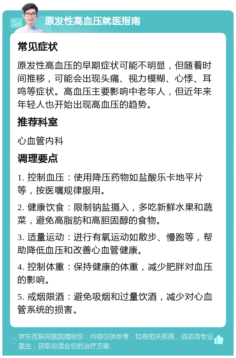 原发性高血压就医指南 常见症状 原发性高血压的早期症状可能不明显，但随着时间推移，可能会出现头痛、视力模糊、心悸、耳鸣等症状。高血压主要影响中老年人，但近年来年轻人也开始出现高血压的趋势。 推荐科室 心血管内科 调理要点 1. 控制血压：使用降压药物如盐酸乐卡地平片等，按医嘱规律服用。 2. 健康饮食：限制钠盐摄入，多吃新鲜水果和蔬菜，避免高脂肪和高胆固醇的食物。 3. 适量运动：进行有氧运动如散步、慢跑等，帮助降低血压和改善心血管健康。 4. 控制体重：保持健康的体重，减少肥胖对血压的影响。 5. 戒烟限酒：避免吸烟和过量饮酒，减少对心血管系统的损害。