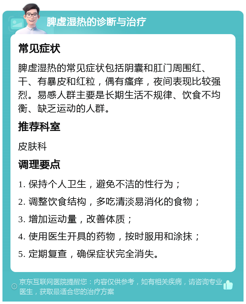 脾虚湿热的诊断与治疗 常见症状 脾虚湿热的常见症状包括阴囊和肛门周围红、干、有暴皮和红粒，偶有瘙痒，夜间表现比较强烈。易感人群主要是长期生活不规律、饮食不均衡、缺乏运动的人群。 推荐科室 皮肤科 调理要点 1. 保持个人卫生，避免不洁的性行为； 2. 调整饮食结构，多吃清淡易消化的食物； 3. 增加运动量，改善体质； 4. 使用医生开具的药物，按时服用和涂抹； 5. 定期复查，确保症状完全消失。