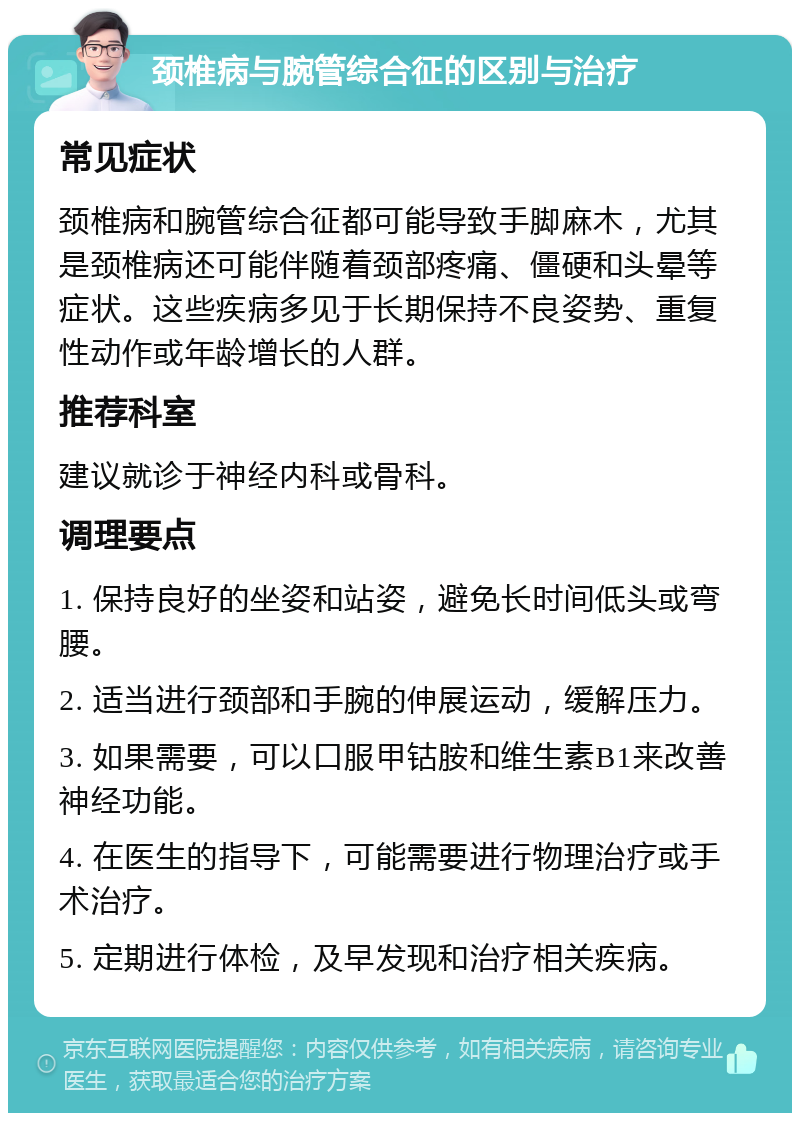 颈椎病与腕管综合征的区别与治疗 常见症状 颈椎病和腕管综合征都可能导致手脚麻木，尤其是颈椎病还可能伴随着颈部疼痛、僵硬和头晕等症状。这些疾病多见于长期保持不良姿势、重复性动作或年龄增长的人群。 推荐科室 建议就诊于神经内科或骨科。 调理要点 1. 保持良好的坐姿和站姿，避免长时间低头或弯腰。 2. 适当进行颈部和手腕的伸展运动，缓解压力。 3. 如果需要，可以口服甲钴胺和维生素B1来改善神经功能。 4. 在医生的指导下，可能需要进行物理治疗或手术治疗。 5. 定期进行体检，及早发现和治疗相关疾病。