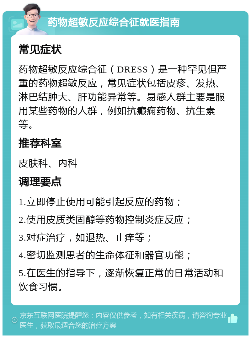 药物超敏反应综合征就医指南 常见症状 药物超敏反应综合征（DRESS）是一种罕见但严重的药物超敏反应，常见症状包括皮疹、发热、淋巴结肿大、肝功能异常等。易感人群主要是服用某些药物的人群，例如抗癫痫药物、抗生素等。 推荐科室 皮肤科、内科 调理要点 1.立即停止使用可能引起反应的药物； 2.使用皮质类固醇等药物控制炎症反应； 3.对症治疗，如退热、止痒等； 4.密切监测患者的生命体征和器官功能； 5.在医生的指导下，逐渐恢复正常的日常活动和饮食习惯。