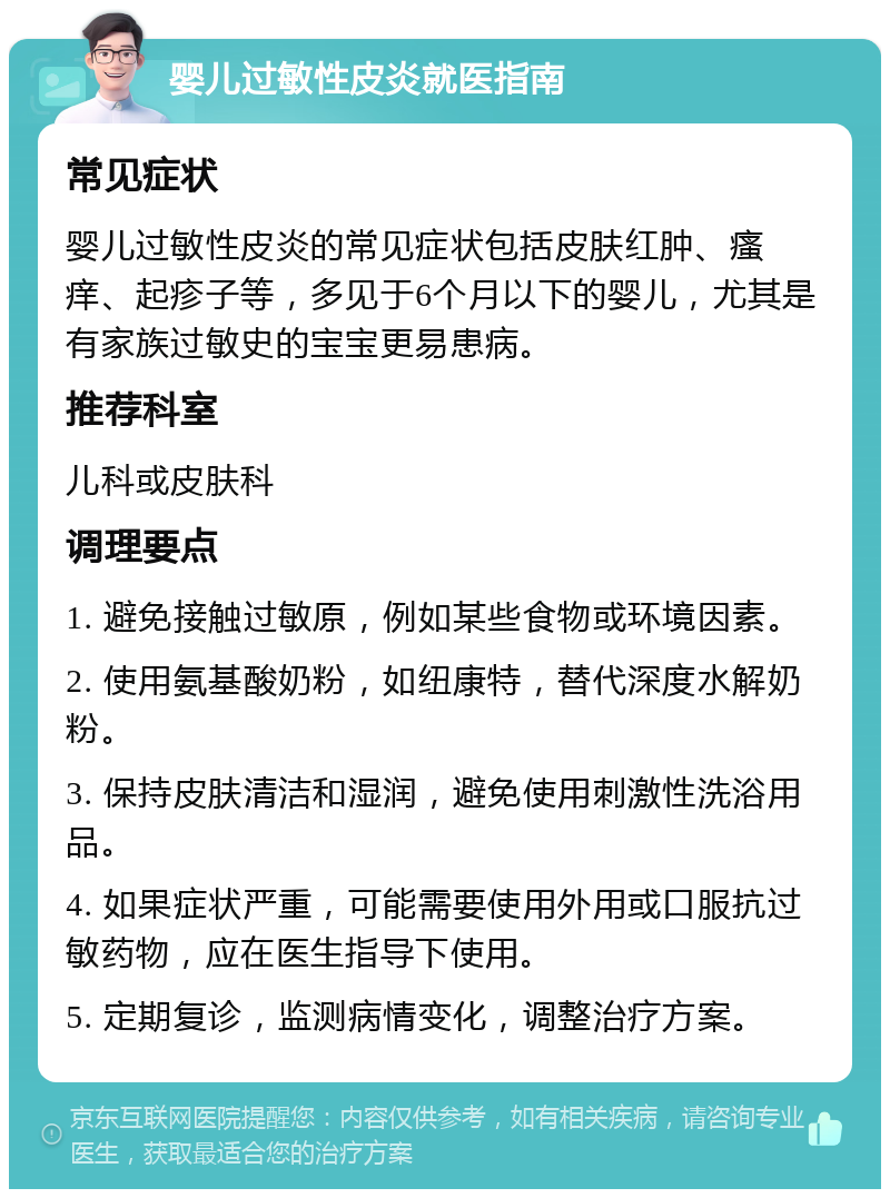 婴儿过敏性皮炎就医指南 常见症状 婴儿过敏性皮炎的常见症状包括皮肤红肿、瘙痒、起疹子等，多见于6个月以下的婴儿，尤其是有家族过敏史的宝宝更易患病。 推荐科室 儿科或皮肤科 调理要点 1. 避免接触过敏原，例如某些食物或环境因素。 2. 使用氨基酸奶粉，如纽康特，替代深度水解奶粉。 3. 保持皮肤清洁和湿润，避免使用刺激性洗浴用品。 4. 如果症状严重，可能需要使用外用或口服抗过敏药物，应在医生指导下使用。 5. 定期复诊，监测病情变化，调整治疗方案。