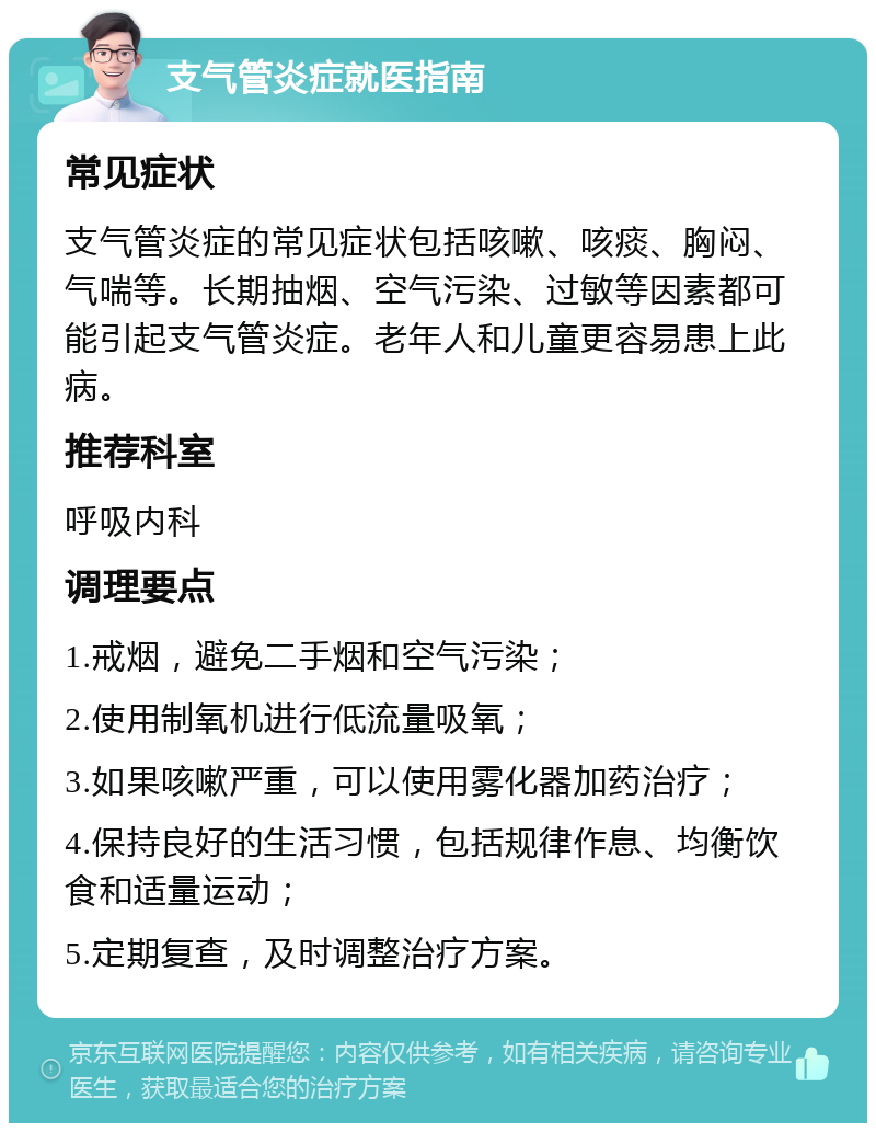 支气管炎症就医指南 常见症状 支气管炎症的常见症状包括咳嗽、咳痰、胸闷、气喘等。长期抽烟、空气污染、过敏等因素都可能引起支气管炎症。老年人和儿童更容易患上此病。 推荐科室 呼吸内科 调理要点 1.戒烟，避免二手烟和空气污染； 2.使用制氧机进行低流量吸氧； 3.如果咳嗽严重，可以使用雾化器加药治疗； 4.保持良好的生活习惯，包括规律作息、均衡饮食和适量运动； 5.定期复查，及时调整治疗方案。