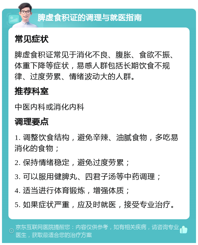 脾虚食积证的调理与就医指南 常见症状 脾虚食积证常见于消化不良、腹胀、食欲不振、体重下降等症状，易感人群包括长期饮食不规律、过度劳累、情绪波动大的人群。 推荐科室 中医内科或消化内科 调理要点 1. 调整饮食结构，避免辛辣、油腻食物，多吃易消化的食物； 2. 保持情绪稳定，避免过度劳累； 3. 可以服用健脾丸、四君子汤等中药调理； 4. 适当进行体育锻炼，增强体质； 5. 如果症状严重，应及时就医，接受专业治疗。