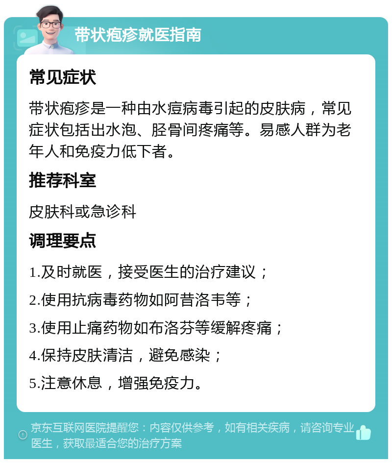 带状疱疹就医指南 常见症状 带状疱疹是一种由水痘病毒引起的皮肤病，常见症状包括出水泡、胫骨间疼痛等。易感人群为老年人和免疫力低下者。 推荐科室 皮肤科或急诊科 调理要点 1.及时就医，接受医生的治疗建议； 2.使用抗病毒药物如阿昔洛韦等； 3.使用止痛药物如布洛芬等缓解疼痛； 4.保持皮肤清洁，避免感染； 5.注意休息，增强免疫力。