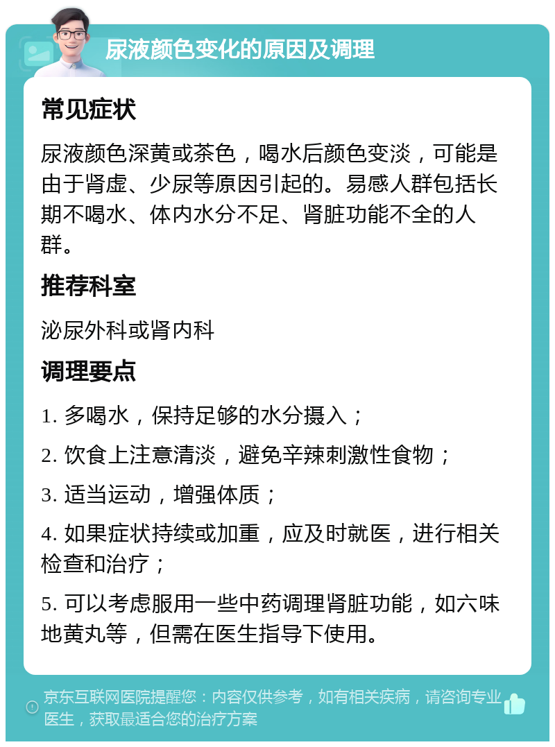 尿液颜色变化的原因及调理 常见症状 尿液颜色深黄或茶色，喝水后颜色变淡，可能是由于肾虚、少尿等原因引起的。易感人群包括长期不喝水、体内水分不足、肾脏功能不全的人群。 推荐科室 泌尿外科或肾内科 调理要点 1. 多喝水，保持足够的水分摄入； 2. 饮食上注意清淡，避免辛辣刺激性食物； 3. 适当运动，增强体质； 4. 如果症状持续或加重，应及时就医，进行相关检查和治疗； 5. 可以考虑服用一些中药调理肾脏功能，如六味地黄丸等，但需在医生指导下使用。