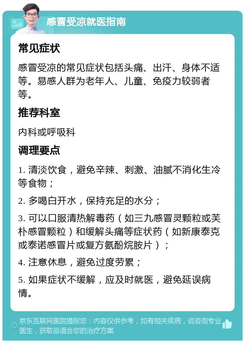 感冒受凉就医指南 常见症状 感冒受凉的常见症状包括头痛、出汗、身体不适等。易感人群为老年人、儿童、免疫力较弱者等。 推荐科室 内科或呼吸科 调理要点 1. 清淡饮食，避免辛辣、刺激、油腻不消化生冷等食物； 2. 多喝白开水，保持充足的水分； 3. 可以口服清热解毒药（如三九感冒灵颗粒或芙朴感冒颗粒）和缓解头痛等症状药（如新康泰克或泰诺感冒片或复方氨酚烷胺片）； 4. 注意休息，避免过度劳累； 5. 如果症状不缓解，应及时就医，避免延误病情。