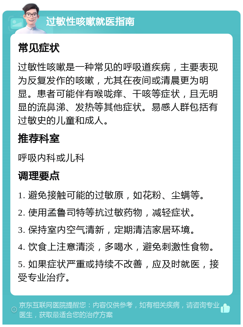 过敏性咳嗽就医指南 常见症状 过敏性咳嗽是一种常见的呼吸道疾病，主要表现为反复发作的咳嗽，尤其在夜间或清晨更为明显。患者可能伴有喉咙痒、干咳等症状，且无明显的流鼻涕、发热等其他症状。易感人群包括有过敏史的儿童和成人。 推荐科室 呼吸内科或儿科 调理要点 1. 避免接触可能的过敏原，如花粉、尘螨等。 2. 使用孟鲁司特等抗过敏药物，减轻症状。 3. 保持室内空气清新，定期清洁家居环境。 4. 饮食上注意清淡，多喝水，避免刺激性食物。 5. 如果症状严重或持续不改善，应及时就医，接受专业治疗。