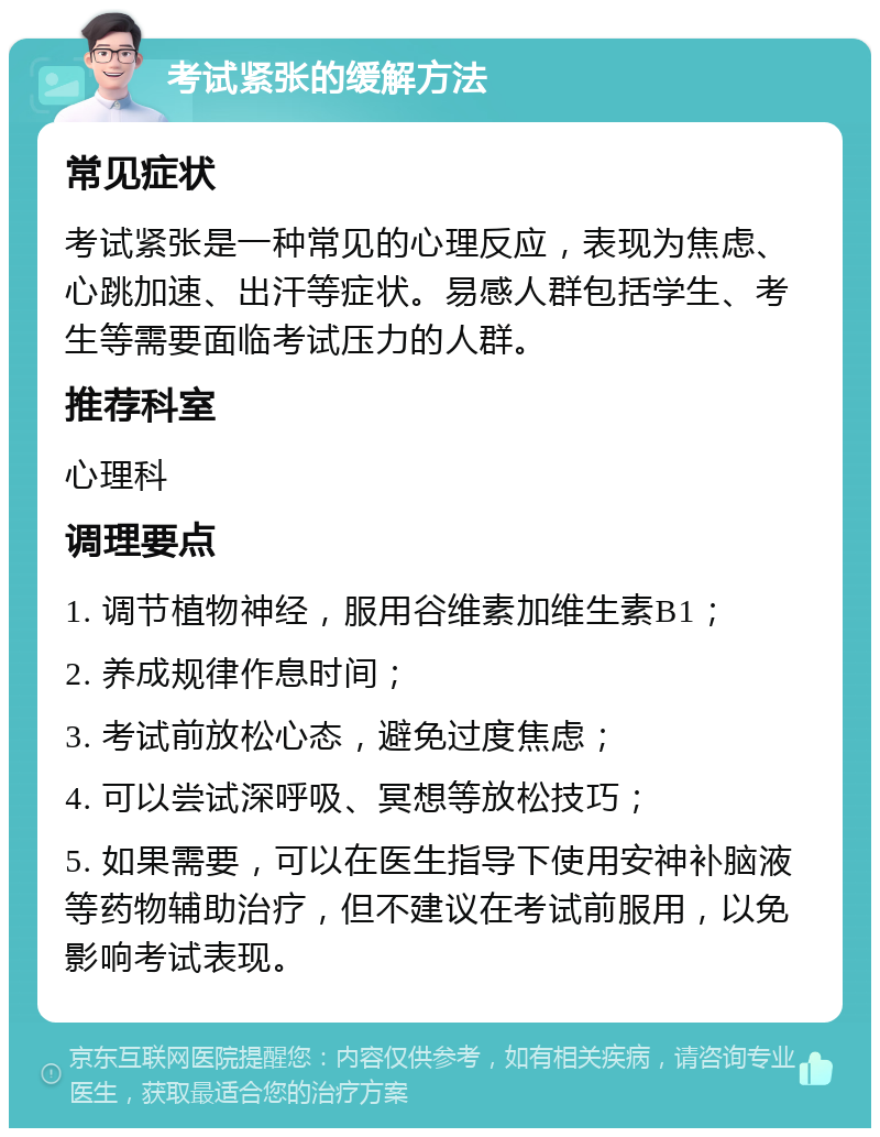 考试紧张的缓解方法 常见症状 考试紧张是一种常见的心理反应，表现为焦虑、心跳加速、出汗等症状。易感人群包括学生、考生等需要面临考试压力的人群。 推荐科室 心理科 调理要点 1. 调节植物神经，服用谷维素加维生素B1； 2. 养成规律作息时间； 3. 考试前放松心态，避免过度焦虑； 4. 可以尝试深呼吸、冥想等放松技巧； 5. 如果需要，可以在医生指导下使用安神补脑液等药物辅助治疗，但不建议在考试前服用，以免影响考试表现。