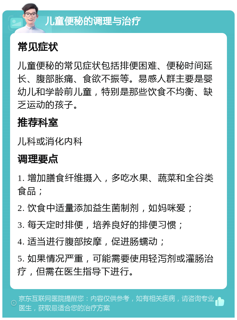 儿童便秘的调理与治疗 常见症状 儿童便秘的常见症状包括排便困难、便秘时间延长、腹部胀痛、食欲不振等。易感人群主要是婴幼儿和学龄前儿童，特别是那些饮食不均衡、缺乏运动的孩子。 推荐科室 儿科或消化内科 调理要点 1. 增加膳食纤维摄入，多吃水果、蔬菜和全谷类食品； 2. 饮食中适量添加益生菌制剂，如妈咪爱； 3. 每天定时排便，培养良好的排便习惯； 4. 适当进行腹部按摩，促进肠蠕动； 5. 如果情况严重，可能需要使用轻泻剂或灌肠治疗，但需在医生指导下进行。