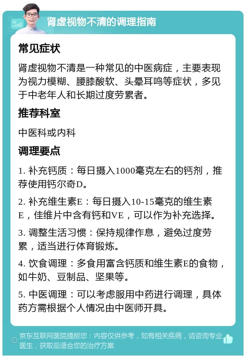 肾虚视物不清的调理指南 常见症状 肾虚视物不清是一种常见的中医病症，主要表现为视力模糊、腰膝酸软、头晕耳鸣等症状，多见于中老年人和长期过度劳累者。 推荐科室 中医科或内科 调理要点 1. 补充钙质：每日摄入1000毫克左右的钙剂，推荐使用钙尔奇D。 2. 补充维生素E：每日摄入10-15毫克的维生素E，佳维片中含有钙和VE，可以作为补充选择。 3. 调整生活习惯：保持规律作息，避免过度劳累，适当进行体育锻炼。 4. 饮食调理：多食用富含钙质和维生素E的食物，如牛奶、豆制品、坚果等。 5. 中医调理：可以考虑服用中药进行调理，具体药方需根据个人情况由中医师开具。