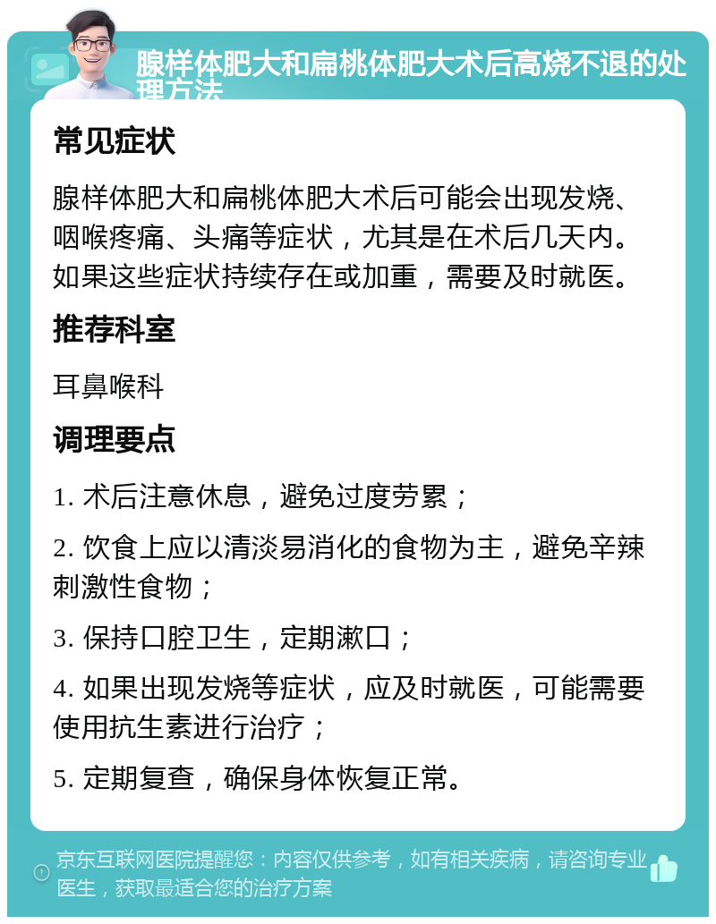 腺样体肥大和扁桃体肥大术后高烧不退的处理方法 常见症状 腺样体肥大和扁桃体肥大术后可能会出现发烧、咽喉疼痛、头痛等症状，尤其是在术后几天内。如果这些症状持续存在或加重，需要及时就医。 推荐科室 耳鼻喉科 调理要点 1. 术后注意休息，避免过度劳累； 2. 饮食上应以清淡易消化的食物为主，避免辛辣刺激性食物； 3. 保持口腔卫生，定期漱口； 4. 如果出现发烧等症状，应及时就医，可能需要使用抗生素进行治疗； 5. 定期复查，确保身体恢复正常。