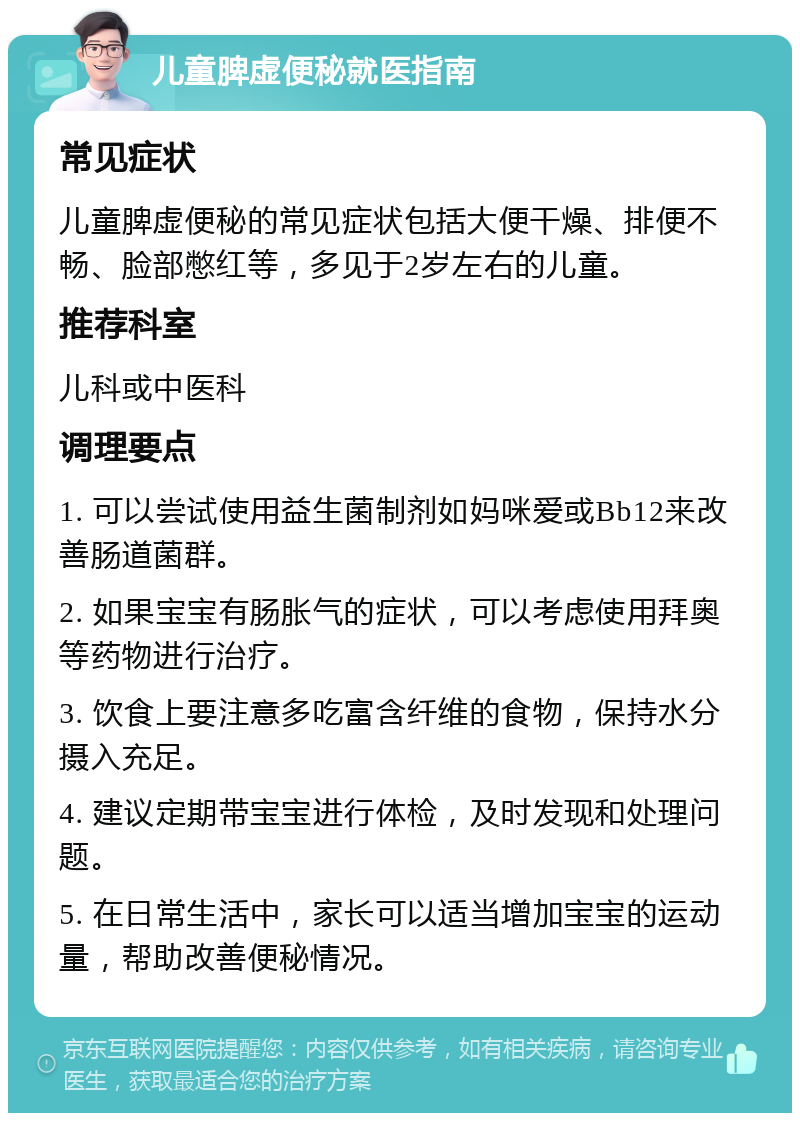 儿童脾虚便秘就医指南 常见症状 儿童脾虚便秘的常见症状包括大便干燥、排便不畅、脸部憋红等，多见于2岁左右的儿童。 推荐科室 儿科或中医科 调理要点 1. 可以尝试使用益生菌制剂如妈咪爱或Bb12来改善肠道菌群。 2. 如果宝宝有肠胀气的症状，可以考虑使用拜奥等药物进行治疗。 3. 饮食上要注意多吃富含纤维的食物，保持水分摄入充足。 4. 建议定期带宝宝进行体检，及时发现和处理问题。 5. 在日常生活中，家长可以适当增加宝宝的运动量，帮助改善便秘情况。