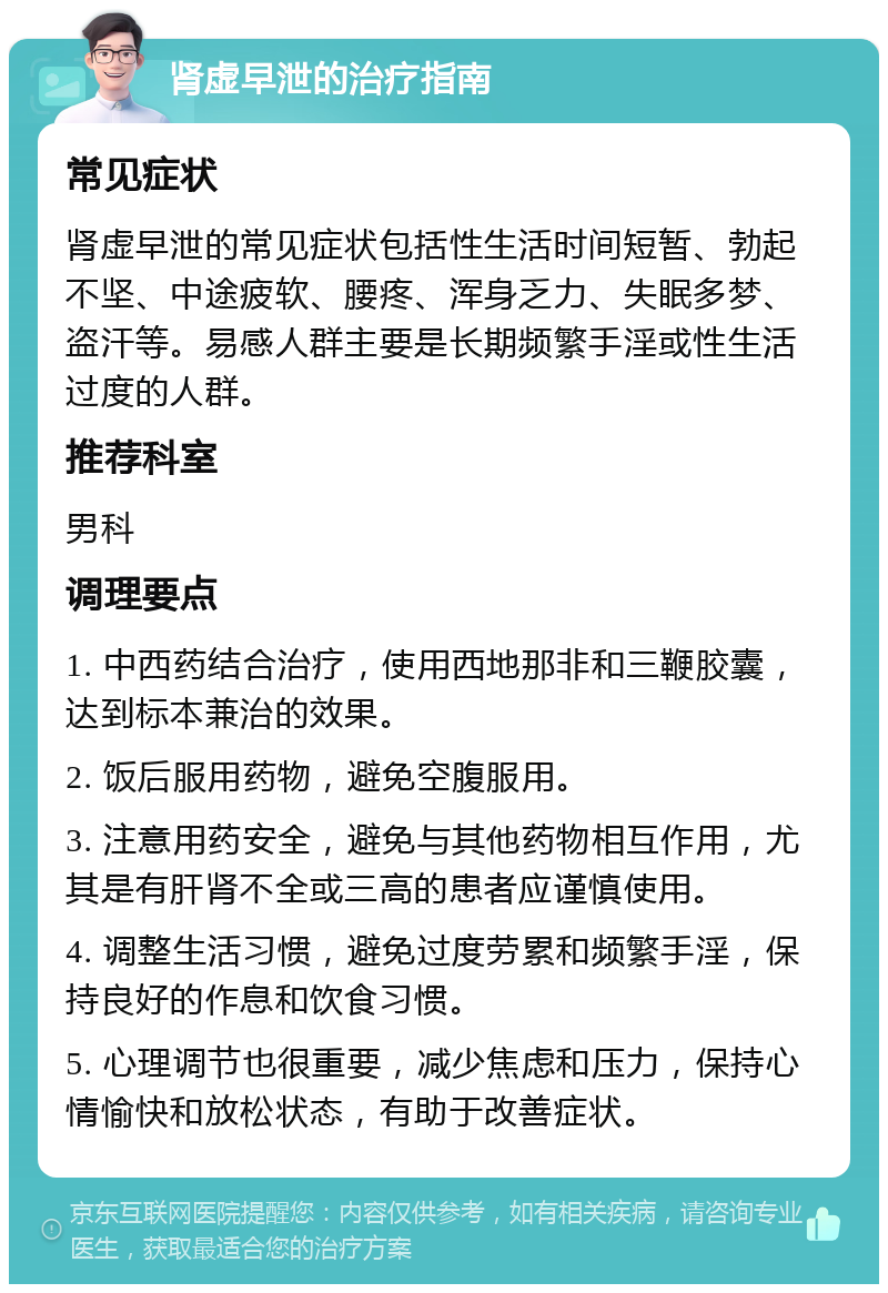 肾虚早泄的治疗指南 常见症状 肾虚早泄的常见症状包括性生活时间短暂、勃起不坚、中途疲软、腰疼、浑身乏力、失眠多梦、盗汗等。易感人群主要是长期频繁手淫或性生活过度的人群。 推荐科室 男科 调理要点 1. 中西药结合治疗，使用西地那非和三鞭胶囊，达到标本兼治的效果。 2. 饭后服用药物，避免空腹服用。 3. 注意用药安全，避免与其他药物相互作用，尤其是有肝肾不全或三高的患者应谨慎使用。 4. 调整生活习惯，避免过度劳累和频繁手淫，保持良好的作息和饮食习惯。 5. 心理调节也很重要，减少焦虑和压力，保持心情愉快和放松状态，有助于改善症状。