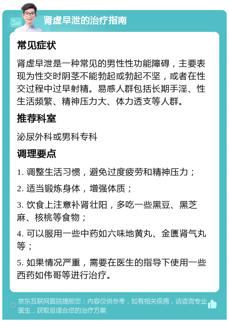 肾虚早泄的治疗指南 常见症状 肾虚早泄是一种常见的男性性功能障碍，主要表现为性交时阴茎不能勃起或勃起不坚，或者在性交过程中过早射精。易感人群包括长期手淫、性生活频繁、精神压力大、体力透支等人群。 推荐科室 泌尿外科或男科专科 调理要点 1. 调整生活习惯，避免过度疲劳和精神压力； 2. 适当锻炼身体，增强体质； 3. 饮食上注意补肾壮阳，多吃一些黑豆、黑芝麻、核桃等食物； 4. 可以服用一些中药如六味地黄丸、金匮肾气丸等； 5. 如果情况严重，需要在医生的指导下使用一些西药如伟哥等进行治疗。