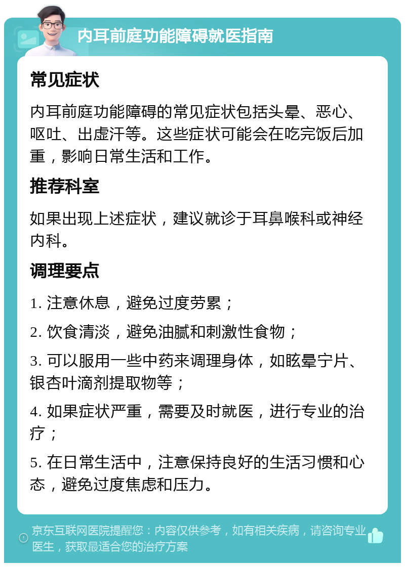 内耳前庭功能障碍就医指南 常见症状 内耳前庭功能障碍的常见症状包括头晕、恶心、呕吐、出虚汗等。这些症状可能会在吃完饭后加重，影响日常生活和工作。 推荐科室 如果出现上述症状，建议就诊于耳鼻喉科或神经内科。 调理要点 1. 注意休息，避免过度劳累； 2. 饮食清淡，避免油腻和刺激性食物； 3. 可以服用一些中药来调理身体，如眩晕宁片、银杏叶滴剂提取物等； 4. 如果症状严重，需要及时就医，进行专业的治疗； 5. 在日常生活中，注意保持良好的生活习惯和心态，避免过度焦虑和压力。