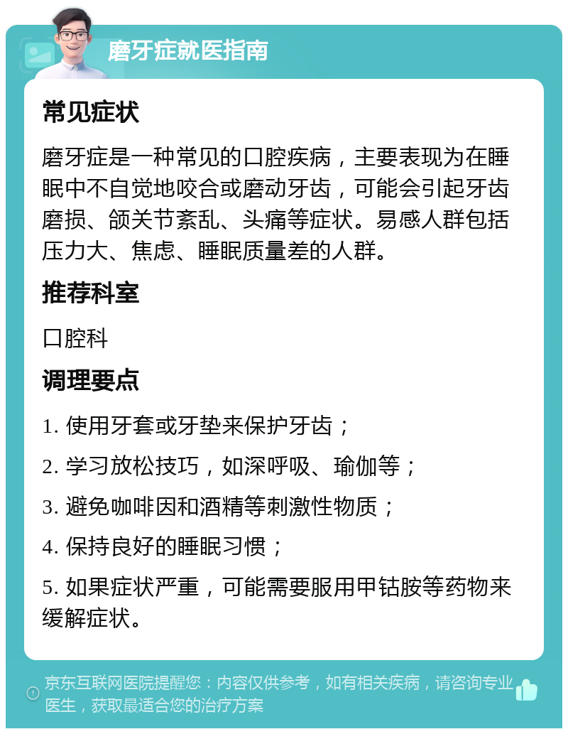 磨牙症就医指南 常见症状 磨牙症是一种常见的口腔疾病，主要表现为在睡眠中不自觉地咬合或磨动牙齿，可能会引起牙齿磨损、颌关节紊乱、头痛等症状。易感人群包括压力大、焦虑、睡眠质量差的人群。 推荐科室 口腔科 调理要点 1. 使用牙套或牙垫来保护牙齿； 2. 学习放松技巧，如深呼吸、瑜伽等； 3. 避免咖啡因和酒精等刺激性物质； 4. 保持良好的睡眠习惯； 5. 如果症状严重，可能需要服用甲钴胺等药物来缓解症状。